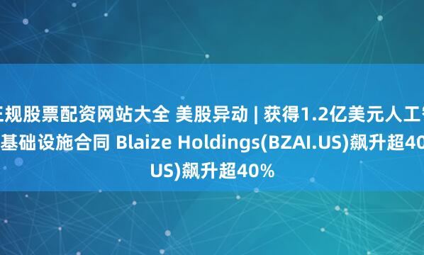 正规股票配资网站大全 美股异动 | 获得1.2亿美元人工智能基础设施合同 Blaize Holdings(BZAI.US)飙升超40%