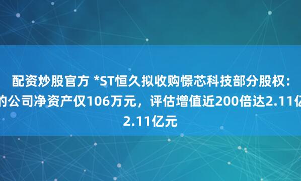 配资炒股官方 *ST恒久拟收购憬芯科技部分股权：标的公司净资产仅106万元，评估增值近200倍达2.11亿元