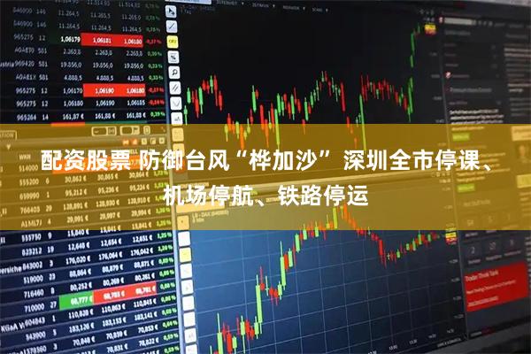 配资股票 防御台风“桦加沙” 深圳全市停课、机场停航、铁路停运
