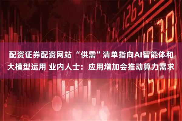 配资证券配资网站 “供需”清单指向AI智能体和大模型运用 业内人士：应用增加会推动算力需求