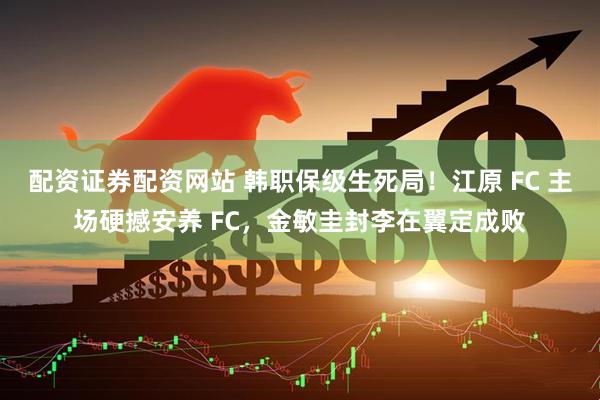 配资证券配资网站 韩职保级生死局！江原 FC 主场硬撼安养 FC，金敏圭封李在翼定成败