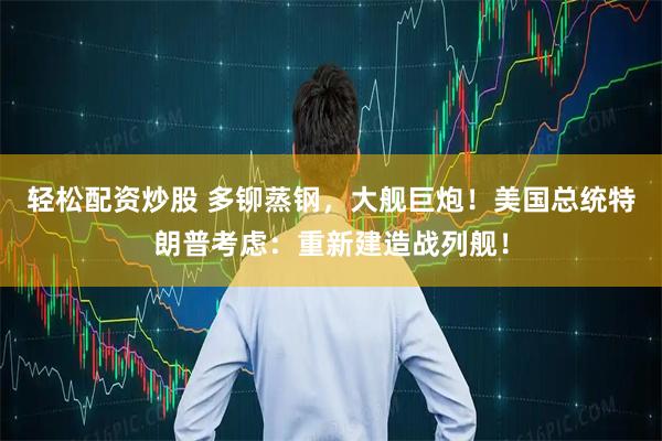 轻松配资炒股 多铆蒸钢，大舰巨炮！美国总统特朗普考虑：重新建造战列舰！